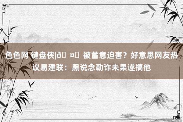 色色网 键盘侠|🤔被蓄意迫害？好意思网友热议易建联：黑说念勒诈未果遂搞他