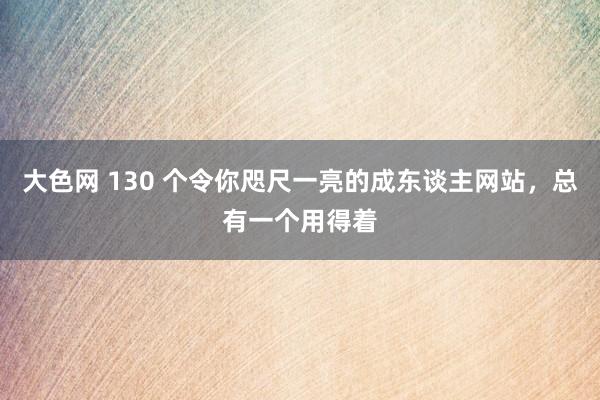 大色网 130 个令你咫尺一亮的成东谈主网站，总有一个用得着