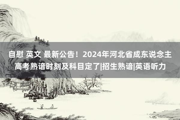 自慰 英文 最新公告！2024年河北省成东说念主高考熟谙时刻及科目定了|招生熟谙|英语听力