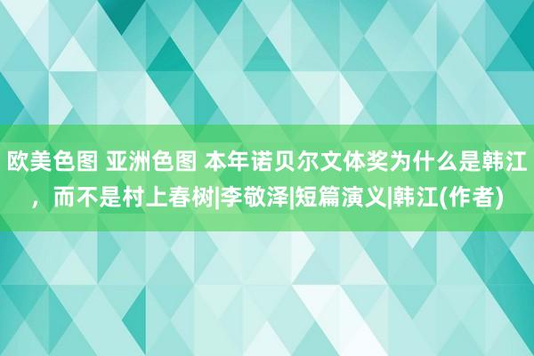 欧美色图 亚洲色图 本年诺贝尔文体奖为什么是韩江，而不是村上春树|李敬泽|短篇演义|韩江(作者)