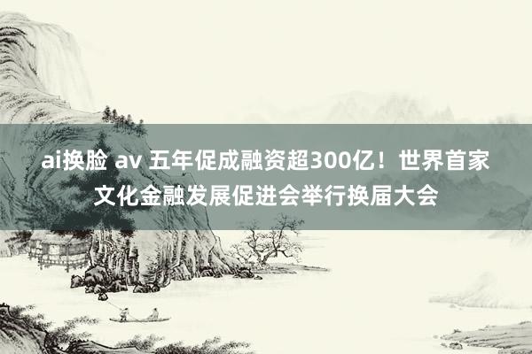 ai换脸 av 五年促成融资超300亿！世界首家文化金融发展促进会举行换届大会