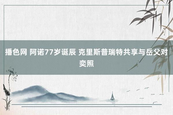 播色网 阿诺77岁诞辰 克里斯普瑞特共享与岳父对奕照