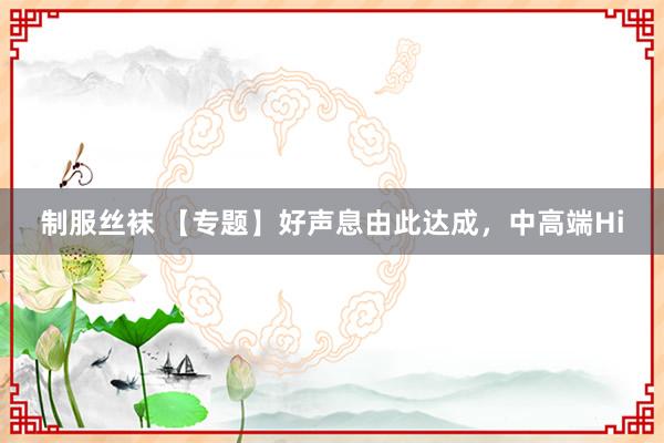 制服丝袜 【专题】好声息由此达成，中高端Hi