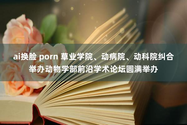 ai换脸 porn 草业学院、动病院、动科院纠合举办动物学部前沿学术论坛圆满举办