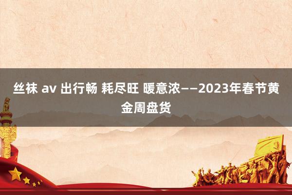 丝袜 av 出行畅 耗尽旺 暖意浓——2023年春节黄金周盘货