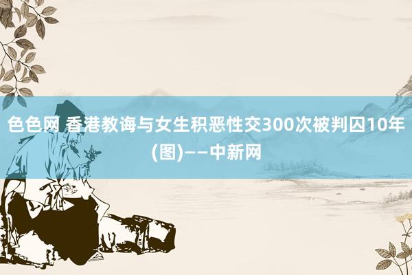 色色网 香港教诲与女生积恶性交300次被判囚10年(图)——中新网