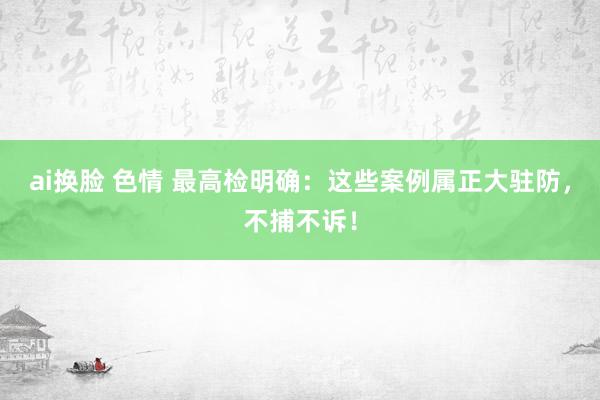 ai换脸 色情 最高检明确：这些案例属正大驻防，不捕不诉！