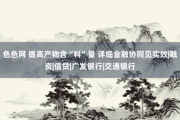 色色网 提高产物含“科”量 详细金融协同见实效|融资|信贷|广发银行|交通银行