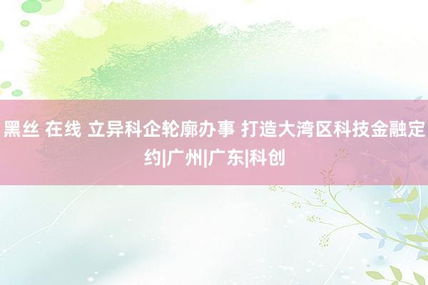 黑丝 在线 立异科企轮廓办事 打造大湾区科技金融定约|广州|广东|科创