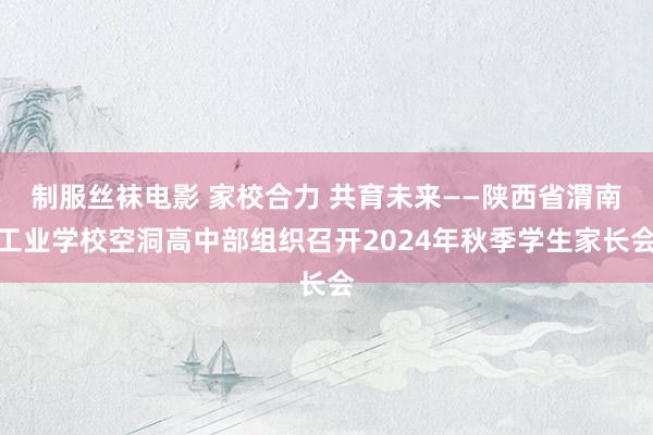 制服丝袜电影 家校合力 共育未来——陕西省渭南工业学校空洞高中部组织召开2024年秋季学生家长会