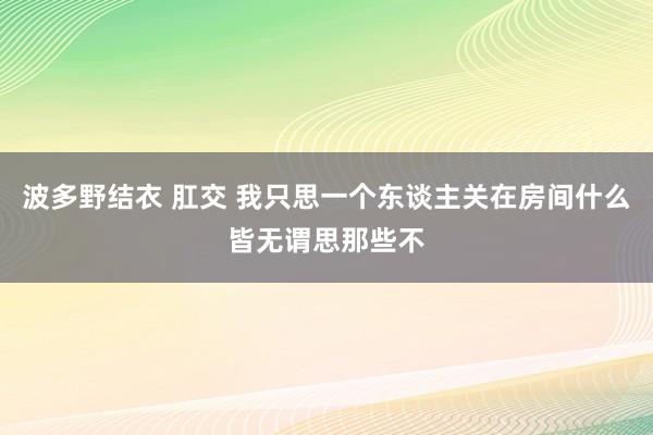 波多野结衣 肛交 我只思一个东谈主关在房间什么皆无谓思那些不