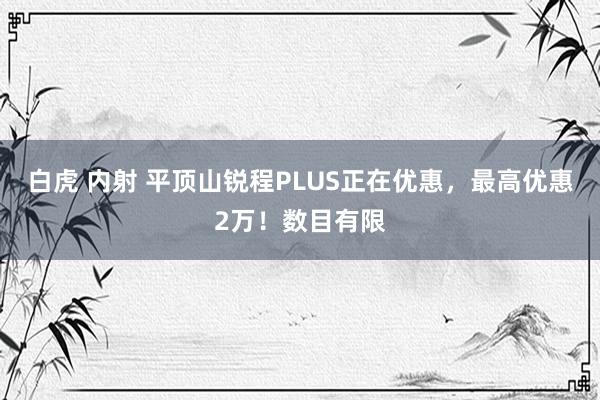 白虎 内射 平顶山锐程PLUS正在优惠，最高优惠2万！数目有限