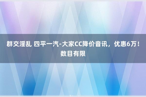 群交淫乱 四平一汽-大家CC降价音讯，优惠6万！数目有限