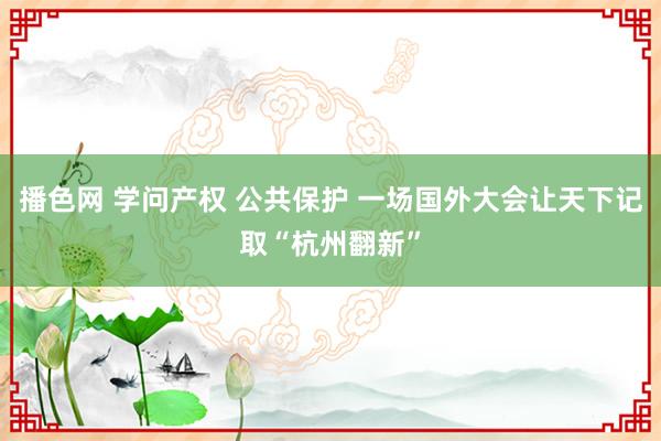 播色网 学问产权 公共保护 一场国外大会让天下记取“杭州翻新”