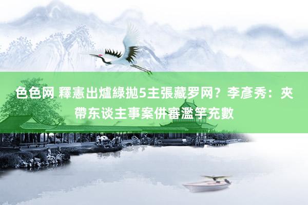 色色网 釋憲出爐綠拋5主張藏罗网？　李彥秀：夾帶东谈主事案併審濫竽充數