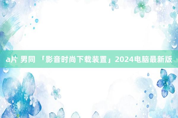 a片 男同 「影音时尚下载装置」2024电脑最新版