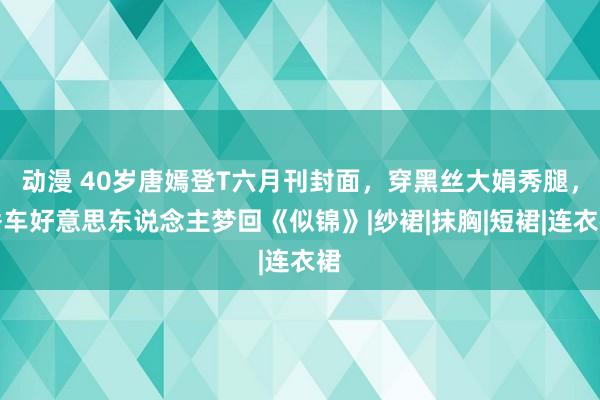 动漫 40岁唐嫣登T六月刊封面，穿黑丝大娟秀腿，香车好意思东说念主梦回《似锦》|纱裙|抹胸|短裙|连衣裙