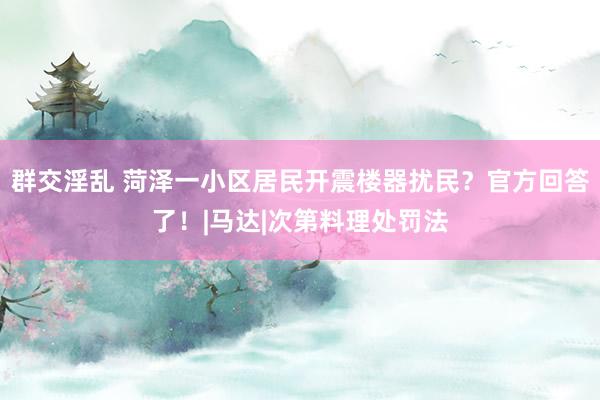 群交淫乱 菏泽一小区居民开震楼器扰民？官方回答了！|马达|次第料理处罚法