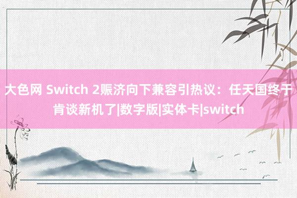 大色网 Switch 2赈济向下兼容引热议：任天国终于肯谈新机了|数字版|实体卡|switch