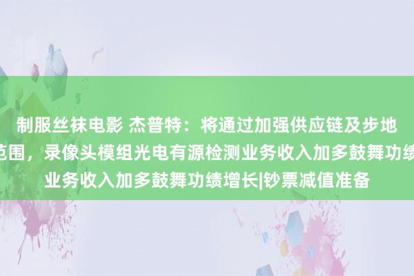 制服丝袜电影 杰普特：将通过加强供应链及步地管束法式钞票减值范围，录像头模组光电有源检测业务收入加多鼓舞功绩增长|钞票减值准备