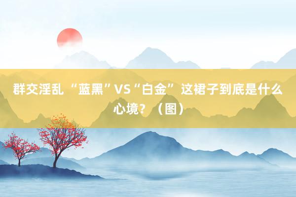 群交淫乱 “蓝黑”VS“白金” 这裙子到底是什么心境？（图）