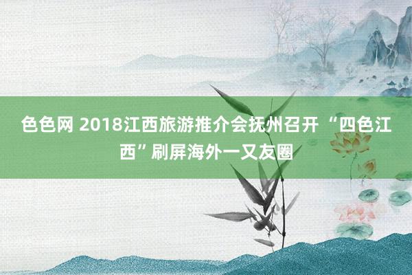 色色网 2018江西旅游推介会抚州召开 “四色江西”刷屏海外一又友圈