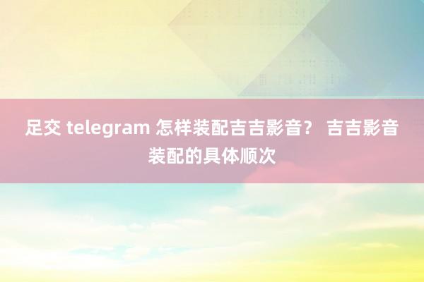 足交 telegram 怎样装配吉吉影音？ 吉吉影音装配的具体顺次