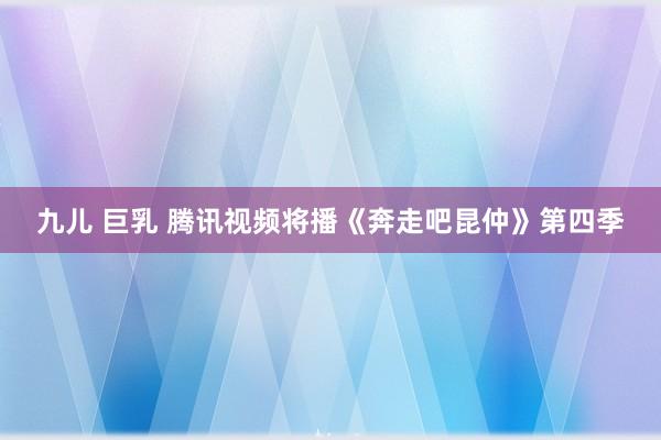 九儿 巨乳 腾讯视频将播《奔走吧昆仲》第四季