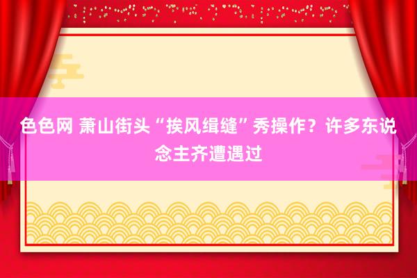 色色网 萧山街头“挨风缉缝”秀操作？许多东说念主齐遭遇过