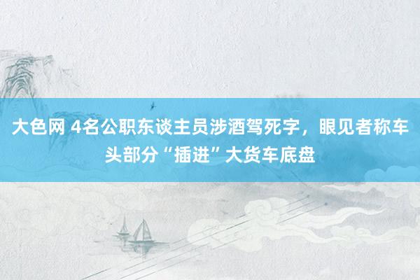 大色网 4名公职东谈主员涉酒驾死字，眼见者称车头部分“插进”大货车底盘