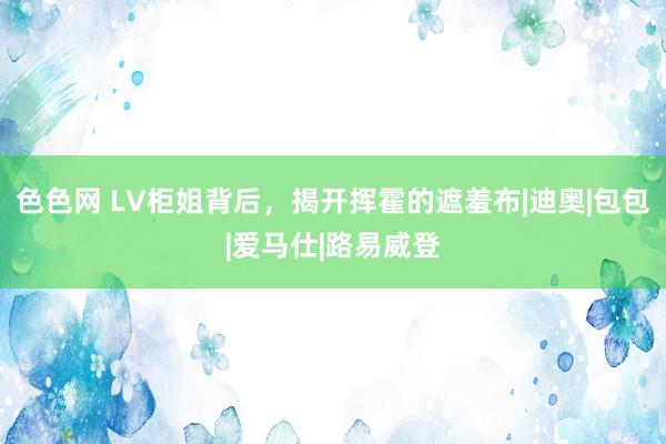 色色网 LV柜姐背后，揭开挥霍的遮羞布|迪奥|包包|爱马仕|路易威登