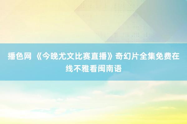 播色网 《今晚尤文比赛直播》奇幻片全集免费在线不雅看闽南语