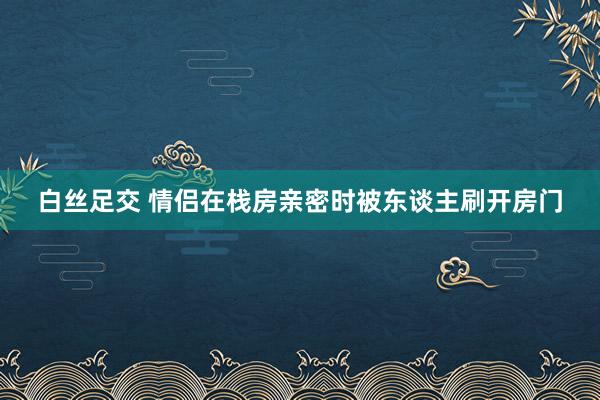 白丝足交 情侣在栈房亲密时被东谈主刷开房门