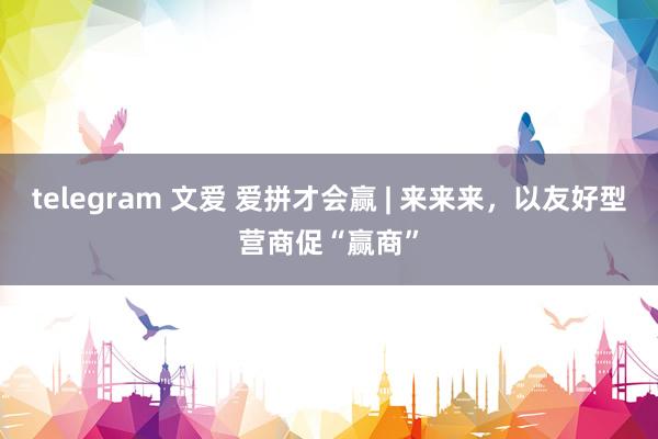 telegram 文爱 爱拼才会赢 | 来来来，以友好型营商促“赢商”