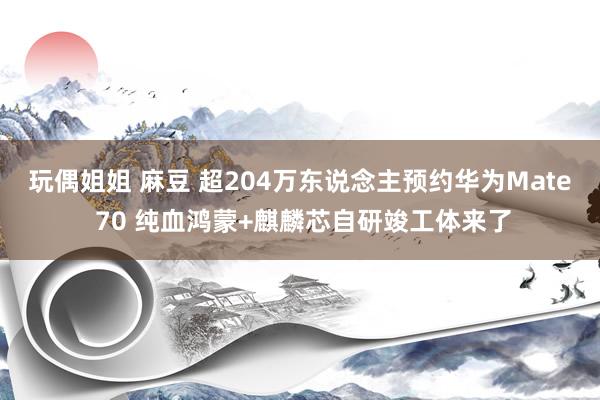 玩偶姐姐 麻豆 超204万东说念主预约华为Mate 70 纯血鸿蒙+麒麟芯自研竣工体来了