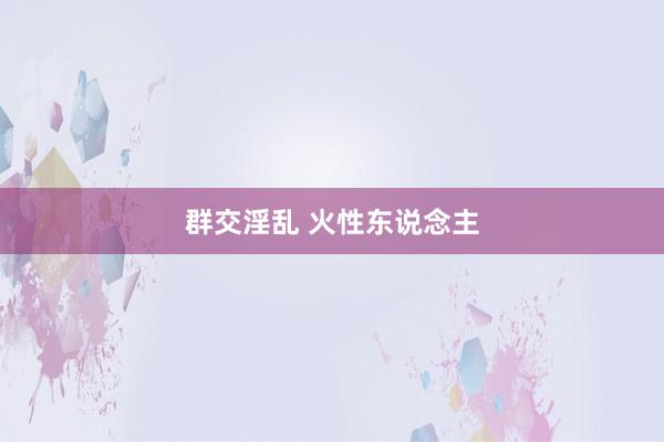 群交淫乱 火性东说念主