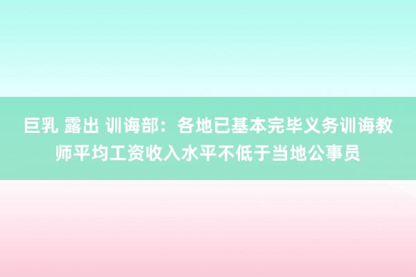 巨乳 露出 训诲部：各地已基本完毕义务训诲教师平均工资收入水平不低于当地公事员