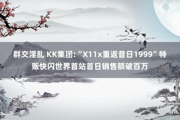 群交淫乱 KK集团:“X11x重返昔日1999”特贩快闪世界首站首日销售额破百万