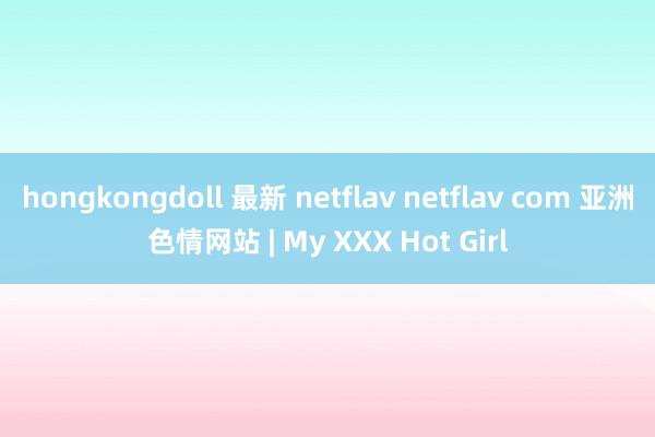 hongkongdoll 最新 netflav netflav com 亚洲色情网站 | My XXX Hot Girl