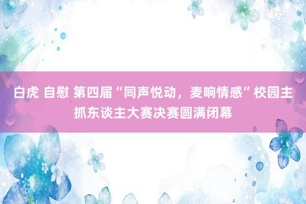 白虎 自慰 第四届“同声悦动，麦响情感”校园主抓东谈主大赛决赛圆满闭幕