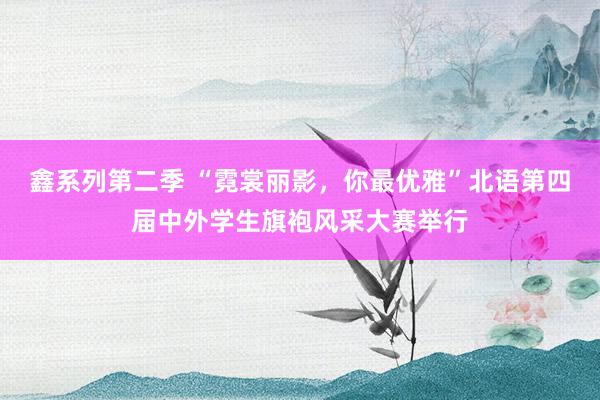 鑫系列第二季 “霓裳丽影，你最优雅”北语第四届中外学生旗袍风采大赛举行