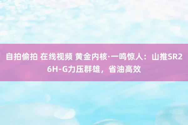 自拍偷拍 在线视频 黄金内核·一鸣惊人：山推SR26H-G力压群雄，省油高效