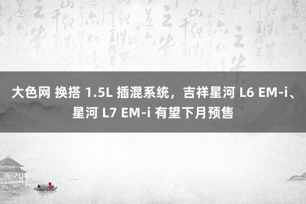 大色网 换搭 1.5L 插混系统，吉祥星河 L6 EM-i、星河 L7 EM-i 有望下月预售