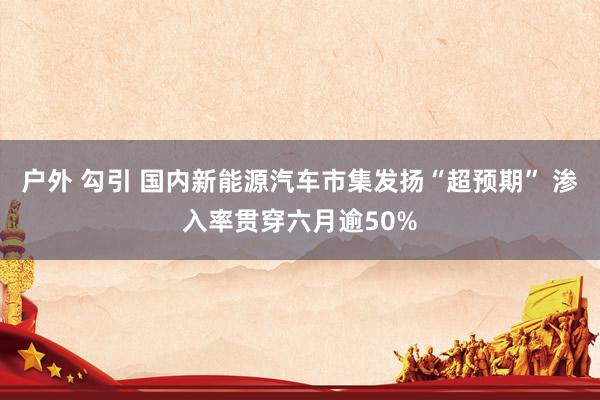 户外 勾引 国内新能源汽车市集发扬“超预期” 渗入率贯穿六月逾50%