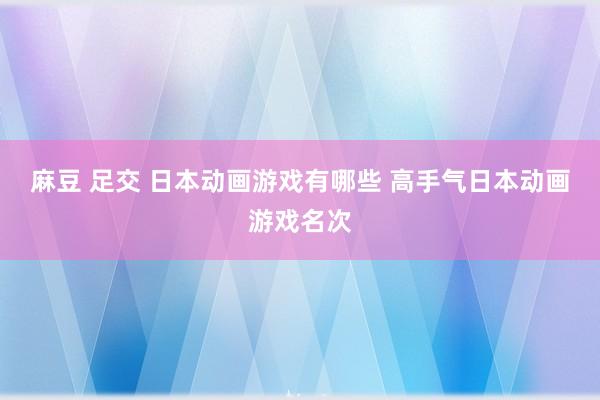 麻豆 足交 日本动画游戏有哪些 高手气日本动画游戏名次