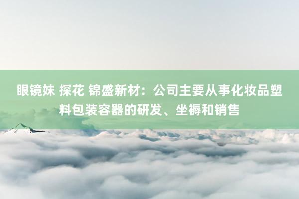 眼镜妹 探花 锦盛新材：公司主要从事化妆品塑料包装容器的研发、坐褥和销售